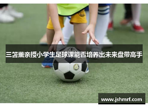 三笘薰亲授小学生足球课能否培养出未来盘带高手